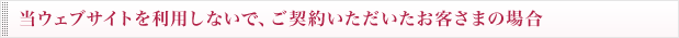 当ウェブサイトを利用しないで、ご契約いただいたお客さまの場合
