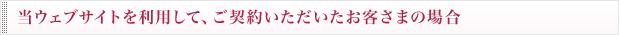 当ウェブサイトを利用して、ご契約いただいたお客さまの場合