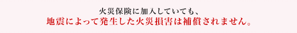 火災保険に加入していても、地震によって発生した火災損害は補償されません。