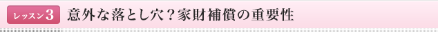 <レッスン1>意外な落とし穴？家財補償の重要性
