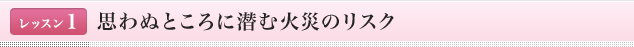 <レッスン1>思わぬところに潜む火災のリスク