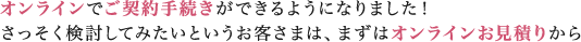 オンラインでご契約手続きができるようになりました！さっそく検討してみたいというお客さまは、まずはオンラインお見積りから