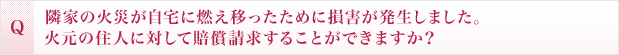 隣家の火災が自宅に燃え移ったために損害が発生しました。火元の住人に対して賠償請求することができますか?