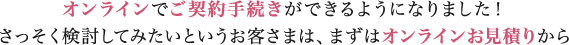 オンラインでご契約手続きができるようになりました！さっそく検討してみたいというお客さまは、まずはオンラインお見積りから