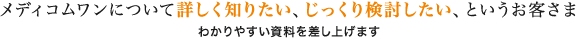 メディコムワンについて詳しく知りたい、じっくり検討したい、というお客さま わかりやすい資料を差し上げます