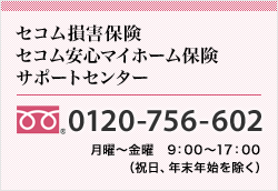 <セコム損害保険セコム安心マイホーム保険サポートセンター>0120-756-602 月曜～金曜　9：00～17：00（土日、祝日、年末年始を除く）