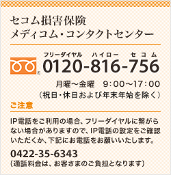 <セコム損害保険 メディコム・コンタクトセンター>0120-816-756 月曜?金曜 9:00?17:00(祝日、年末年始を除く) | ご注意 IP電話をご利用の場合、フリーダイヤルに繋がらない場合がありますので、IP電話の設定をご確認いただくか、下記にお電話をお願いいたします。 03-5212-1683(通話料金は、お客さまのご負担となります)
