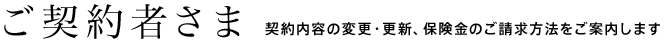 ご契約者さま 契約内容の変更・更新、保険金のご請求方法をご案内します