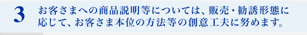 お客さまへの商品説明等については、販売・勧誘形態に応じて、お客さま本位の方法等の創意工夫に努めます。
