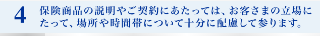 保険商品の説明やご契約にあたっては、お客さまの立場にたって、場所や時間帯について十分に配慮して参ります。