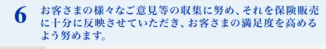お客さまの様々なご意見等の収集に努め、それを保険販売に十分に反映させていただき、お客さまの満足度を高めるよう努めます。