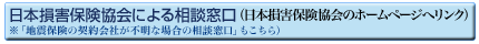 日本損害保険協会による相談窓口（日本損害保険協会のホームページへリンク）※「地震保険の契約会社が不明な場合の相談窓口」もこちら）