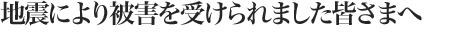 地震により被害を受けられました皆様へ