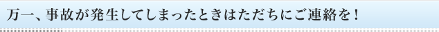 万一、事故が発生してしまったときはただちにご連絡を！