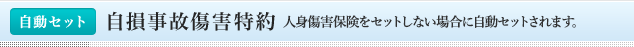 <自動セット>自損事故傷害特約 人身傷害保険をセットしない場合に自動セットされます。