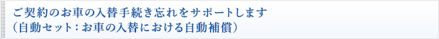 ご契約のお車の入替手続き忘れをサポートします（自動セット：お車の入替における自動補償）