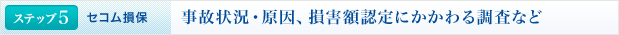 <ステップ5 | セコム損保>事故状況・原因、損害額認定にかかわる調査など