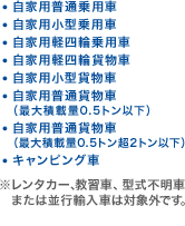 ・自家用普通乗用車 ・自家用小型乗用車 ・自家用軽四輪乗用車 ・自家用軽四輪貨物車 ・自家用小型貨物車 ・自家用普通貨物車（最大積載量0.5トン以下） ・自家用普通貨物車（最大積載量0.5トン超2トン以下） ・キャンピング車 ※レンタカー、教習車、型式不明車または並行輸入車は対象外です。