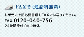 <FAXで(通話料無料)>お手元の上記必要書類をFAXでお送りください。 FAX 0120-040-756 24時間受付/年中無休