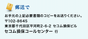 <郵送で>お手元の上記必要書類のコピーをお送りください。 〒102-8645 東京都千代田区平河町2-6-2 セコム損保ビル セコム損保コールセンター行