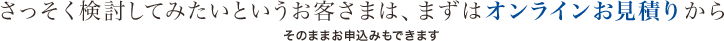 さっそく検討してみたいというお客さまは、まずはオンラインお見積りから そのままお申込みもできます