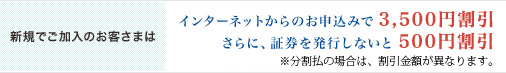 <新規でご加入のお客さまは>インターネットからのお申込みで3,500円割引／さらに、証券を発行しないと500円割引／※分割払の場合は、割引金額が異なります。