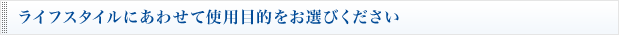 ライフスタイルにあわせて使用目的をお選びください