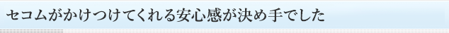 セコムがかけつけてくれる安心感が決め手でした