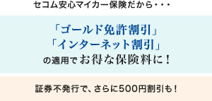 <セコム安心マイカー保険だから・・・>「ゴールド免許割引」「インターネット割引」の適用でお得な保険料に！／証券不発行で、さらに500円割引も！