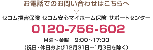 お電話でのお問い合わせはこちらへ セコム損害保険 セコム安心マイホーム保険 サポートセンター 0120-756-602 月曜～金曜 9:00～17:00 （祝日・休日および12月31日～1月3日を除く）