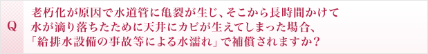 老朽化が原因で水道管に亀裂が生じ、そこから長時間かけて水が滴り落ちたために天井にカビが生えてしまった場合、「給排水設備の事故等による水濡れ」で補償されますか？