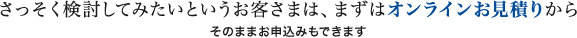 さっそく検討してみたいというお客さまは、まずはオンラインお見積りから そのままお申込みもできます