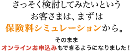 さっそく検討してみたいというお客さまは、まずは保険料シミュレーションから。 そのままオンラインお申込みもできるようになりました！