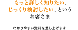 もっと詳しく知りたい、じっくり検討したい、というお客さま わかりやすい資料を差し上げます