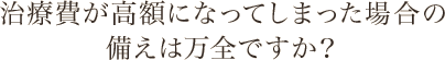 治療費が高額になってしまった場合の備えは万全ですか？