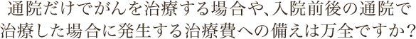 通院だけでがんを治療する場合や、入院前後の通院で治療した場合に発生する治療費への備えは万全ですか？