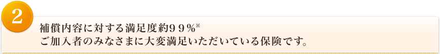 <2>補償内容に対する満足度９９％※ ご加入者のみなさまに大変満足いただいている保険です。