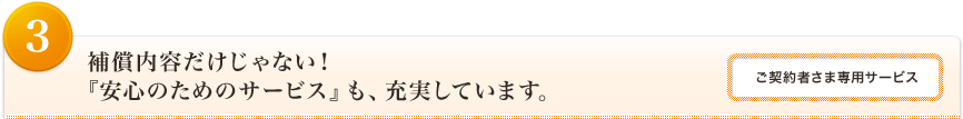 <3>補償内容だけじゃない！『安心のためのサービス』も、充実しています。<ご契約者さま専用サービス>