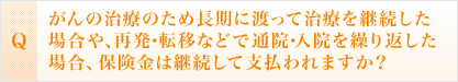 <Q>がんの治療のため長期に渡って治療を継続した場合や、再発・転移などで入通院を繰り返しした場合、保険金は継続して支払われますか？