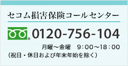 <セコム損害保険コールセンター>0120-756-104 月曜～金曜　9：00～18：00（祝日・休日および12月31日～1月3日を除く）