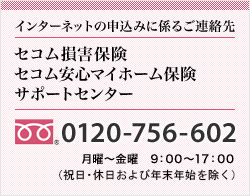 インターネットの申込みに係るご連絡先<セコム損害保険セコム安心マイホーム保険サポートセンター>0120-756-602 月曜～金曜　9：00～17：00（祝日・休日および年末年始を除く）
