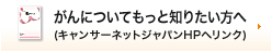 がんについてもっと知りたい方へ（キャンサーネットジャパンＨＰへリンク）