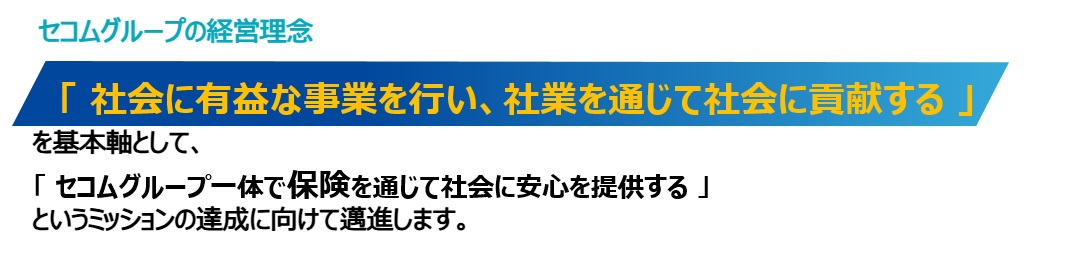 セコムグループの経営理念「社会に有益な事業を行い、社業を通じて社会に貢献する」を基本軸として、「セコムグループ一体で保険を通じて社会に安心を提供する」というミッションの達成に向けて邁進します。