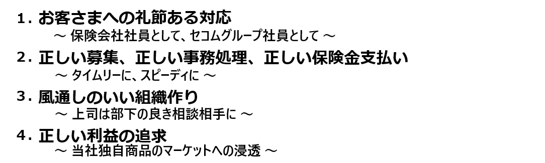 1.お客さまへの礼節ある対応 ～保険会社社員として、セコムグループ社員として～ 2.正しい募集、正しい事務処理、正しい保険金支払い ～タイムリーに、スピーディに～ 3.風通しのいい組織作り ～上司は部下の良き相談相手に～ 4.正しい利益の追求 ～当社独自商品のマーケットへの浸透～