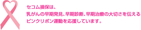 セコム損保は、乳ガンの早期発見、早期診断、早期治療の大切さを伝えるピンクリボン運動を応援しています。